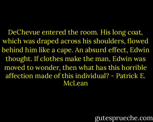 DeChevue entered the room. His long coat, which was draped across his shoulders, flowed behind him like a cape. An absurd effect, Edwin thought. If clothes make the man, Edwin was moved to wonder, then what has this horrible affection made of this individual? - Patrick E. McLean