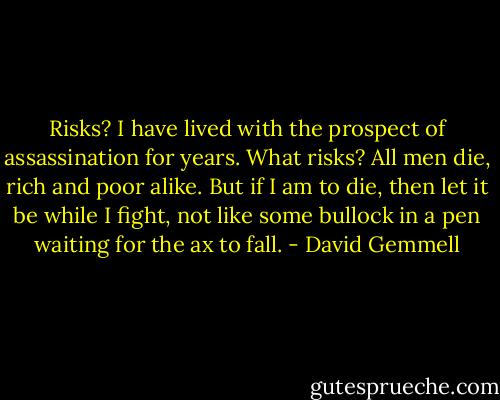 Risks? I have lived with the prospect of assassination for years. What risks? All men die, rich and poor alike. But if I am to die, then let it be while I fight, not like some bullock in a pen waiting for the ax to fall. - David Gemmell
