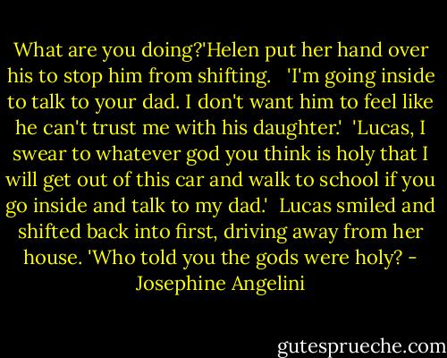 What are you doing?'Helen put her hand over his to stop him from shifting. <br /><br />'I'm going inside to talk to your dad. I don't want him to feel like he can't trust me with his daughter.'<br /><br />'Lucas, I swear to whatever god you think is holy that I will get out of this car and walk to school if you go inside and talk to my dad.'<br /><br />Lucas smiled and shifted back into first, driving away from her house. 'Who told you the gods were holy? - Josephine Angelini