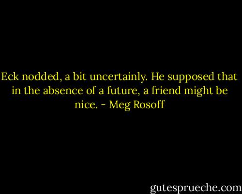Eck nodded, a bit uncertainly. He supposed that in the absence of a future, a friend might be nice. - Meg Rosoff