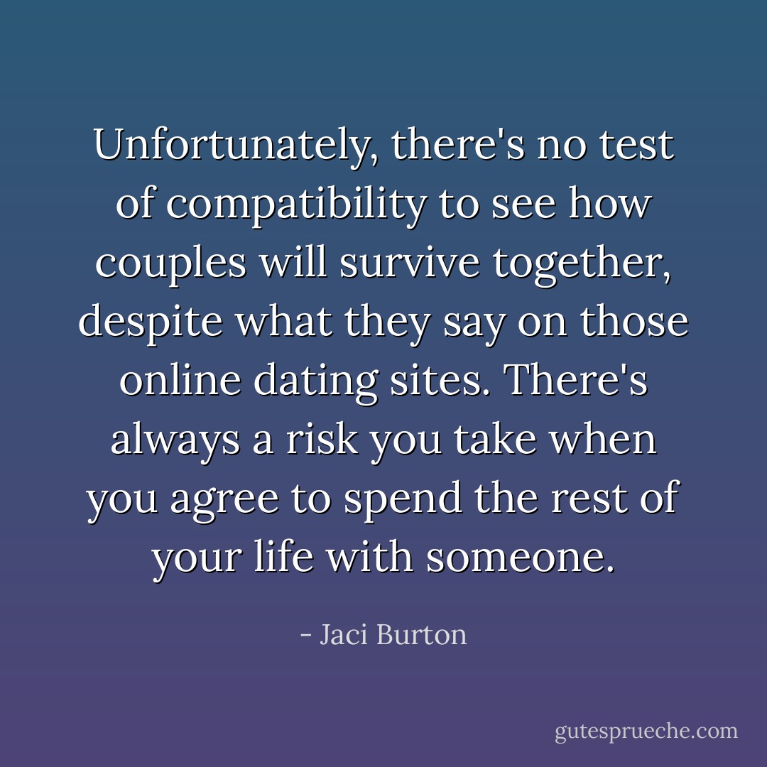 Unfortunately, there's no test of compatibility to see how couples will survive together, despite what they say on those online dating sites. There's always a risk you take when you agree to spend the rest of your life with someone. - Jaci Burton