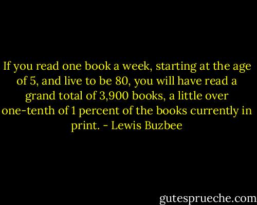 If you read one book a week, starting at the age of 5, and live to be 80, you will have read a grand total of 3,900 books, a little over one-tenth of 1 percent of the books currently in print. - Lewis Buzbee