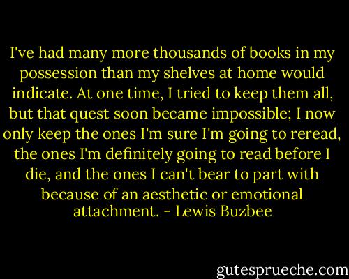 I've had many more thousands of books in my possession than my shelves at home would indicate. At one time, I tried to keep them all, but that quest soon became impossible; I now only keep the ones I'm sure I'm going to reread, the ones I'm definitely going to read before I die, and the ones I can't bear to part with because of an aesthetic or emotional attachment. - Lewis Buzbee