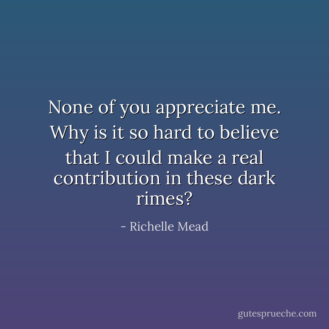 None of you appreciate me. Why is it so hard to believe that I could make a real contribution in these dark rimes? - Richelle Mead