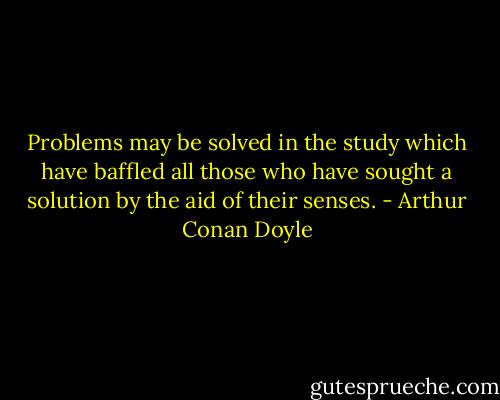 Problems may be solved in the study which have baffled all those who have sought a solution by the aid of their senses. - Arthur Conan Doyle