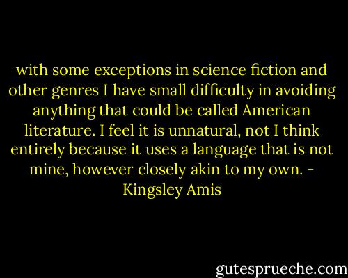 with some exceptions in science fiction and other genres I have small difficulty in avoiding anything that could be called American literature. I feel it is unnatural, not I think entirely because it uses a language that is not mine, however closely akin to my own. - Kingsley Amis