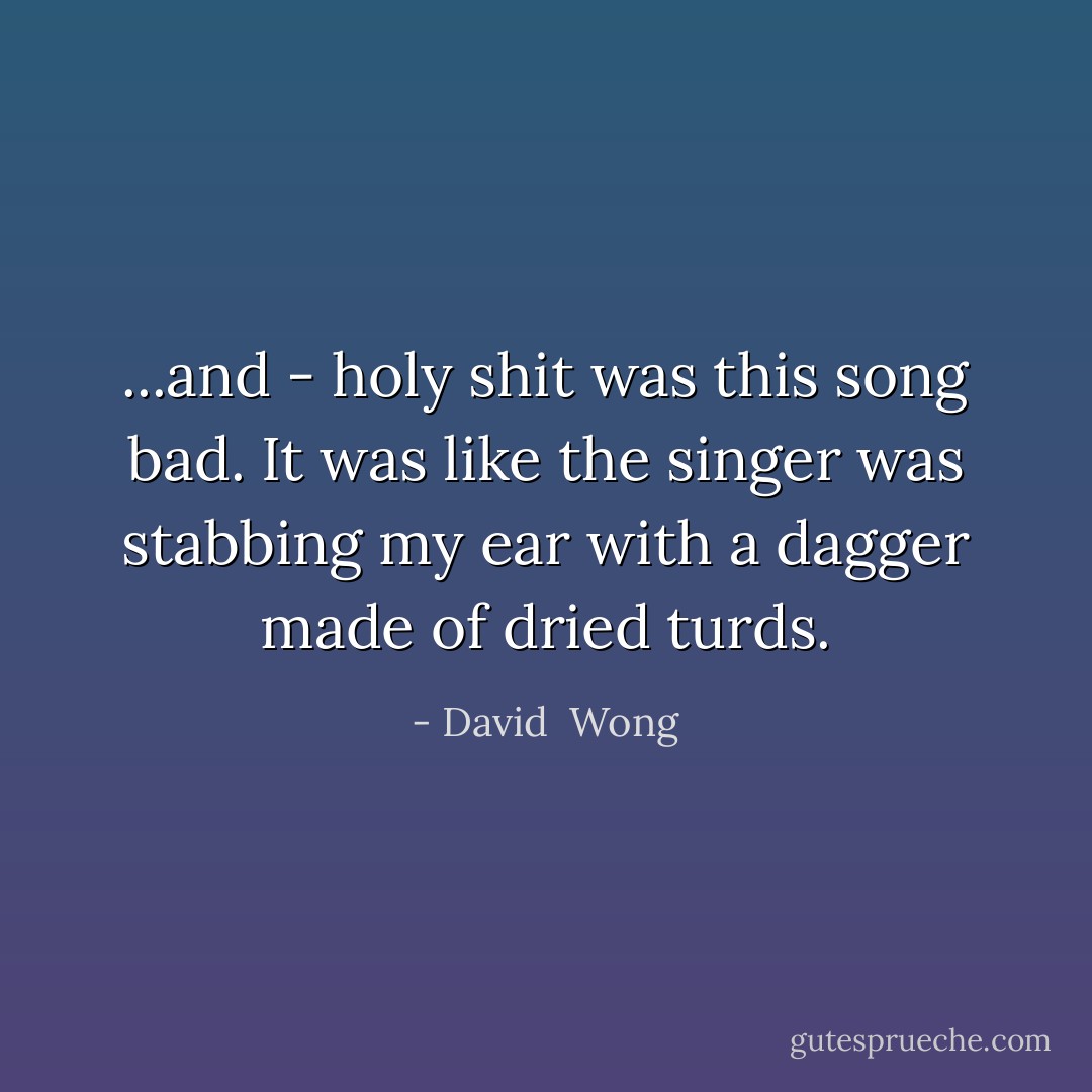 ...and - holy shit was this song bad. It was like the singer was stabbing my ear with a dagger made of dried turds. - David  Wong