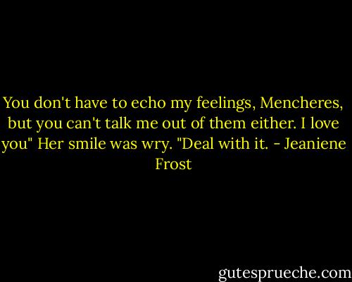 You don't have to echo my feelings, Mencheres, but you can't talk me out of them either. I love you" Her smile was wry. "Deal with it. - Jeaniene Frost