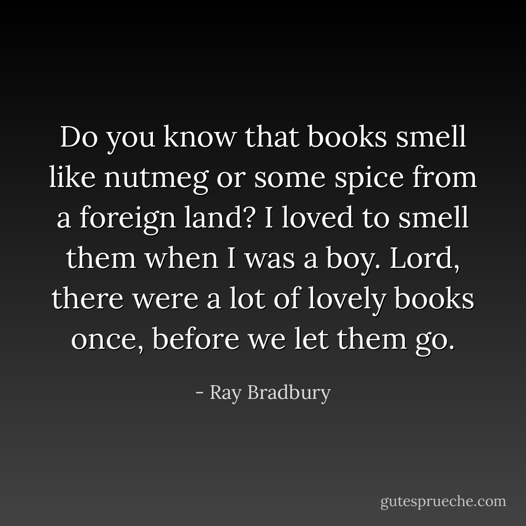 Do you know that books smell like nutmeg or some spice from a foreign land? I loved to smell them when I was a boy. Lord, there were a lot of lovely books once, before we let them go. - Ray Bradbury