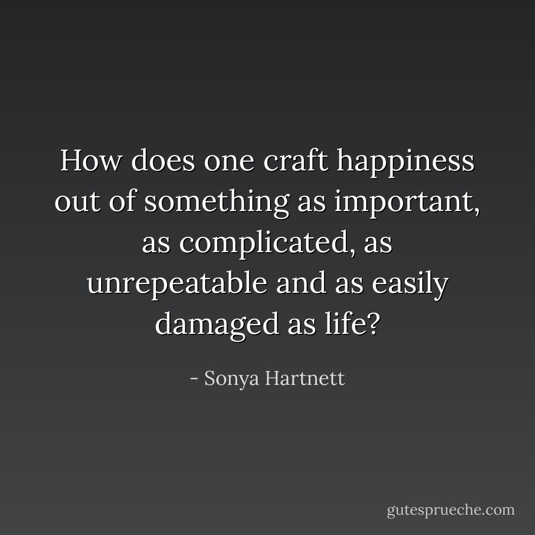 How does one craft happiness out of something as important, as complicated, as unrepeatable and as easily damaged as life? - Sonya Hartnett