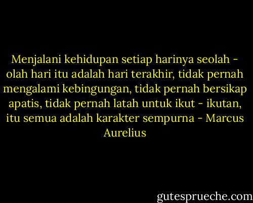 Menjalani kehidupan setiap harinya seolah - olah hari itu adalah hari terakhir, tidak pernah mengalami kebingungan, tidak pernah bersikap apatis, tidak pernah latah untuk ikut - ikutan, itu semua adalah karakter sempurna - Marcus Aurelius