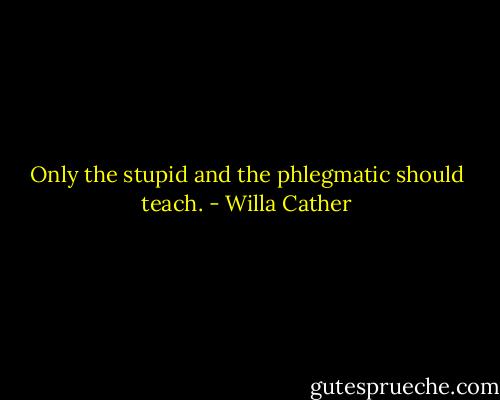Only the stupid and the phlegmatic should teach. - Willa Cather
