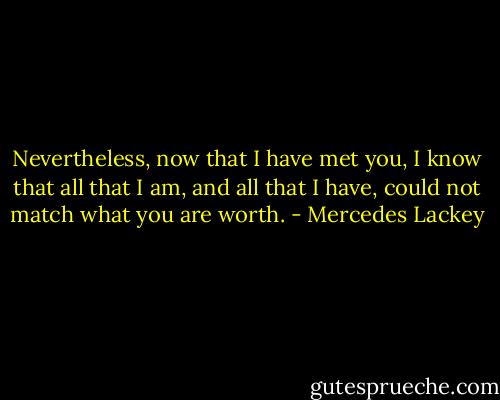 Nevertheless, now that I have met you, I know that all that I am, and all that I have, could not match what you are worth. - Mercedes Lackey