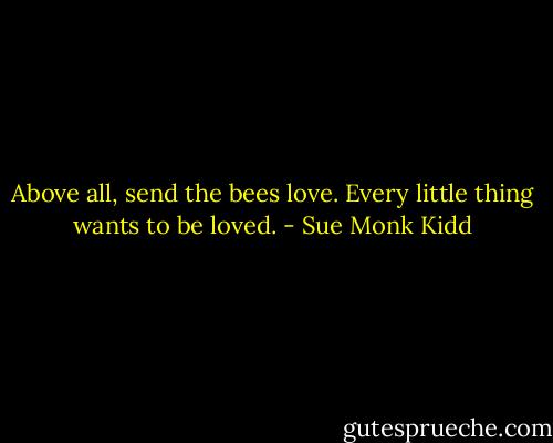 Above all, send the bees love. Every little thing wants to be loved. - Sue Monk Kidd