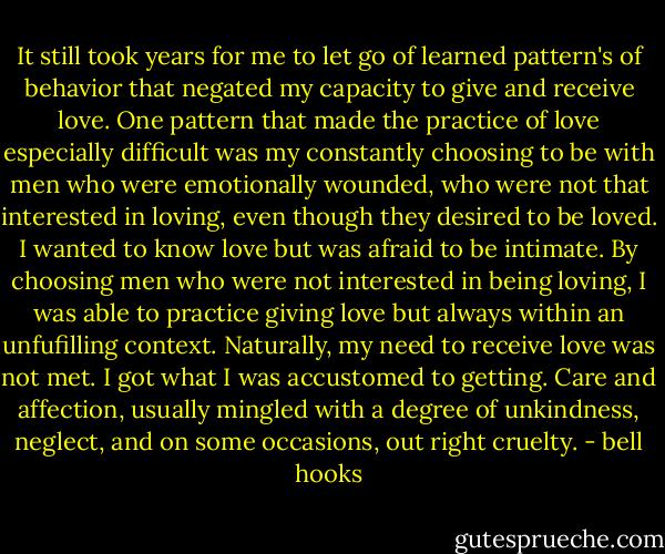 It still took years for me to let go of learned pattern's of behavior that negated my capacity to give and receive love. One pattern that made the practice of love especially difficult was my constantly choosing to be with men who were emotionally wounded, who were not that interested in loving, even though they desired to be loved. I wanted to know love but was afraid to be intimate. By choosing men who were not interested in being loving, I was able to practice giving love but always within an unfufilling context. Naturally, my need to receive love was not met. I got what I was accustomed to getting. Care and affection, usually mingled with a degree of unkindness, neglect, and on some occasions, out right cruelty. - bell hooks
