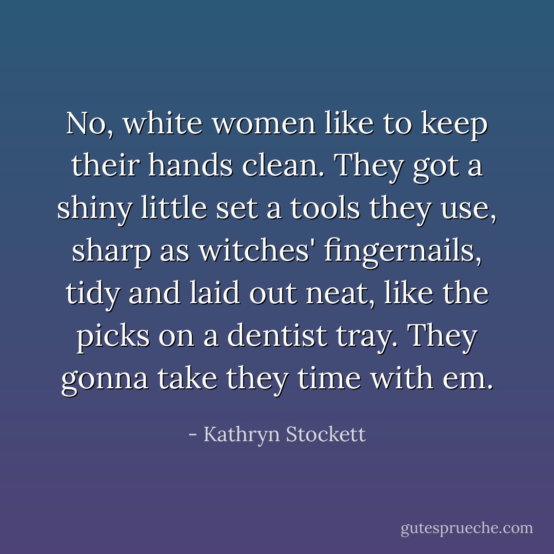 No, white women like to keep their hands clean. They got a shiny little set a tools they use, sharp as witches' fingernails, tidy and laid out neat, like the picks on a dentist tray. They gonna take they time with em. - Kathryn Stockett