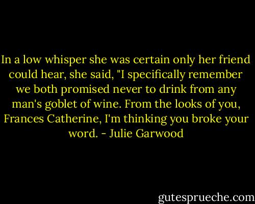 In a low whisper she was certain only her friend could<br />hear, she said, "I specifically remember we both promised never to drink from any man's goblet of wine. From the looks of you, Frances Catherine, I'm thinking you broke your word. - Julie Garwood