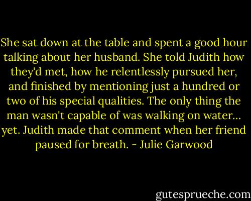 She sat down at the table and spent a good hour talking about her husband. She told Judith how they'd met, how he relentlessly pursued her, and finished by mentioning just a hundred or two of his special qualities.<br />The only thing the man wasn't capable of was walking on water… yet. Judith made that comment when her friend paused for breath. - Julie Garwood