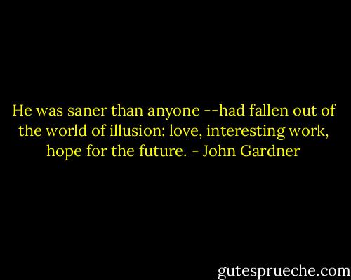 He was saner than anyone --had fallen out of the world of illusion: love, interesting work, hope for the future. - John Gardner