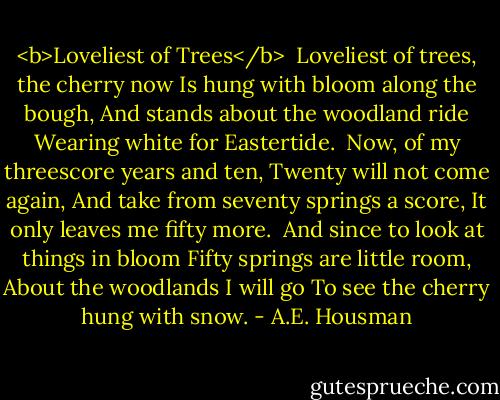 <b>Loveliest of Trees</b><br /><br />Loveliest of trees, the cherry now<br />Is hung with bloom along the bough,<br />And stands about the woodland ride<br />Wearing white for Eastertide.<br /><br />Now, of my threescore years and ten,<br />Twenty will not come again,<br />And take from seventy springs a score,<br />It only leaves me fifty more.<br /><br />And since to look at things in bloom<br />Fifty springs are little room,<br />About the woodlands I will go<br />To see the cherry hung with snow. - A.E. Housman