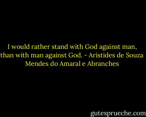 I would rather stand with God against man, than with man against God. - Aristides de Souza Mendes do Amaral e Abranches