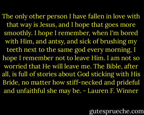 The only other person I have fallen in love with that way is Jesus, and I hope that goes more smoothly. I hope I remember, when I'm bored with Him, and antsy, and sick of brushing my teeth next to the same god every morning, I hope I remember not to leave Him. I am not so worried that He will leave me. The Bible, after all, is full of stories about God sticking with His Bride, no matter how stiff-necked and prideful and unfaithful she may be. - Lauren F. Winner