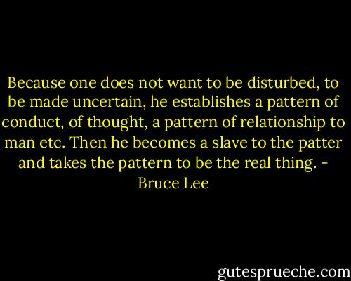 Because one does not want to be disturbed, to be made uncertain, he establishes a pattern of conduct, of thought, a pattern of relationship to man etc. Then he becomes a slave to the patter and takes the pattern to be the real thing. - Bruce Lee