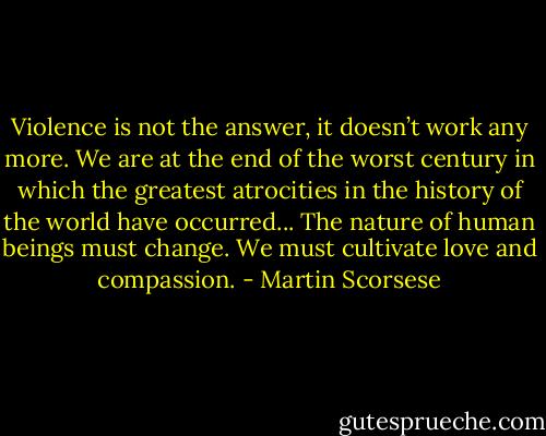 Violence is not the answer, it doesn’t work any more. We are at the end of the worst century in which the greatest atrocities in the history of the world have occurred... The nature of human beings must change. We must cultivate love and compassion. - Martin Scorsese