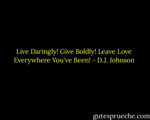 Live Daringly! Give Boldly! Leave Love Everywhere You've Been! - D.J. Johnson