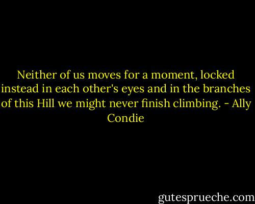Neither of us moves for a moment, locked instead in each other's eyes and in the branches of this Hill we might never finish climbing. - Ally Condie