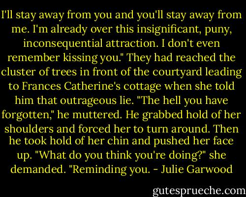 I'll stay away from you and you'll stay away from me. I'm already over this insignificant, puny, inconsequential attraction. I don't even remember kissing you."<br />They had reached the cluster of trees in front of the courtyard leading to Frances Catherine's cottage when she told him that outrageous lie.<br />"The hell you have forgotten," he muttered. He grabbed hold of her shoulders and forced her to turn around. Then he took hold of her chin and pushed her face up.<br />"What do you think you're doing?" she demanded.<br />"Reminding you. - Julie Garwood