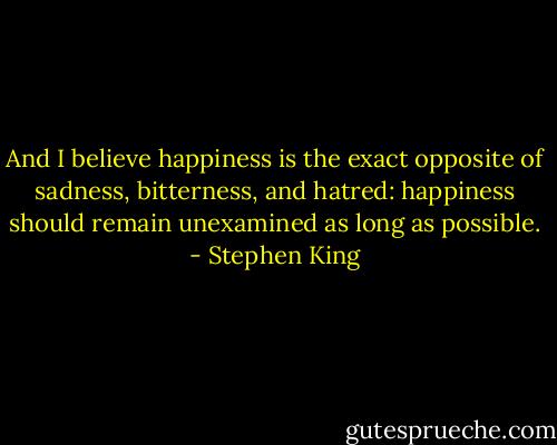 And I believe happiness is the exact opposite of sadness, bitterness, and hatred: happiness should remain unexamined as long as possible. - Stephen King