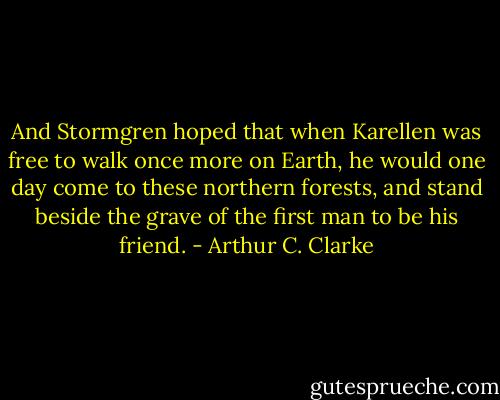 And Stormgren hoped that when Karellen was free to walk once more on Earth, he would one day come to these northern forests, and stand beside the grave of the first man to be his friend. - Arthur C. Clarke