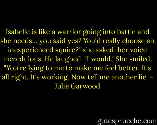 Isabelle is like a warrior going into battle and she needs… you said yes? You'd really choose an inexperienced squire?" she asked, her voice incredulous.<br />He laughed. "I would."<br />She smiled. "You're lying to me to make me feel better. It's all right. It's working. Now tell<br />me another lie. - Julie Garwood