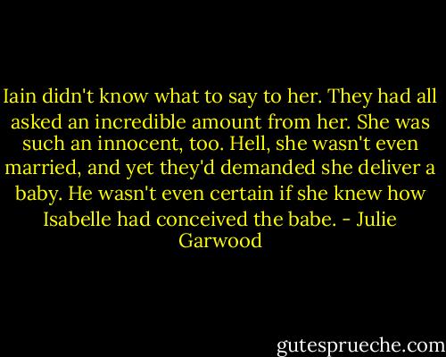 Iain didn't know what to say to her. They had all asked an incredible amount from her. She was such an innocent, too. Hell, she wasn't even married, and yet they'd demanded she deliver a baby. He wasn't even certain if she knew how Isabelle had conceived the babe. - Julie Garwood