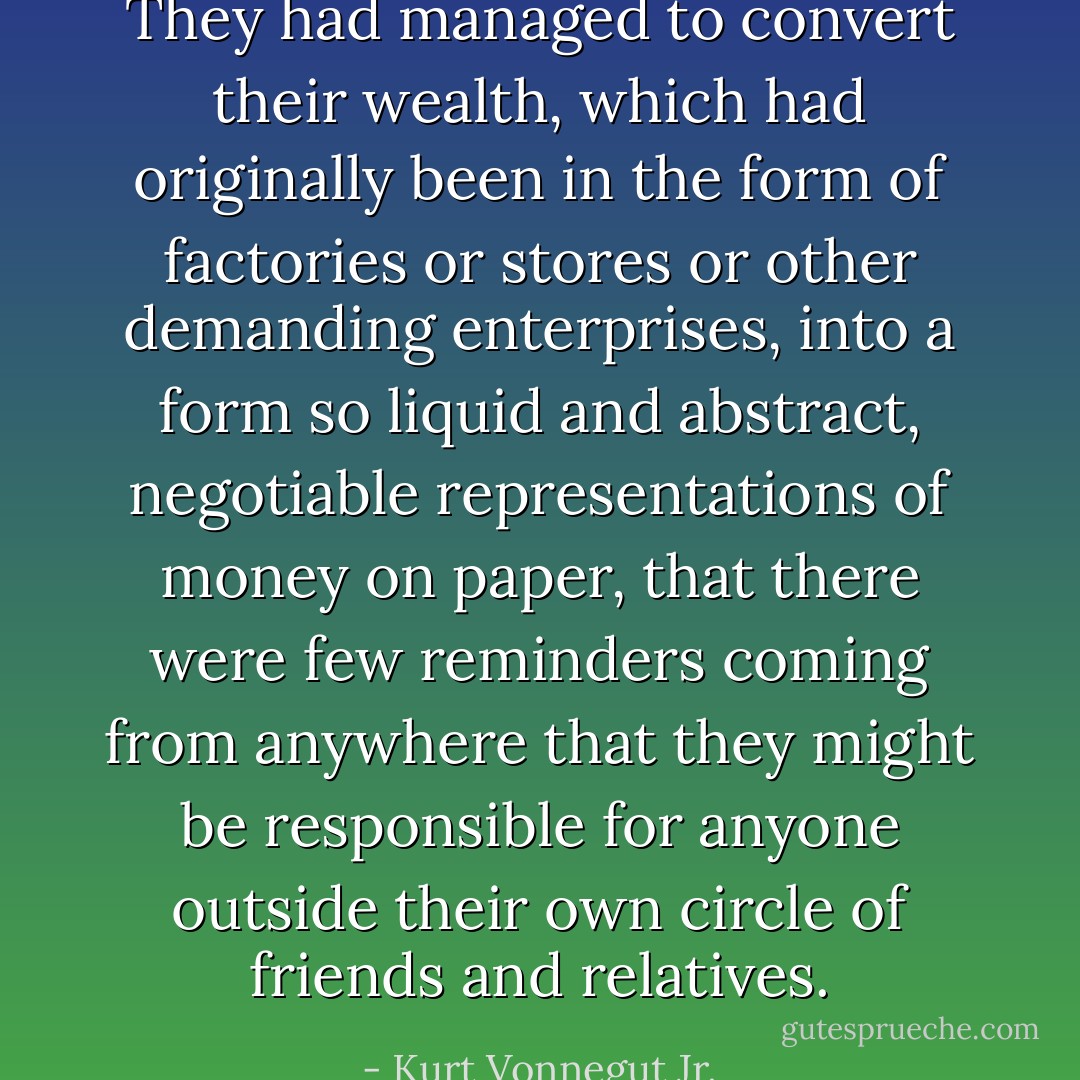 They had managed to convert their wealth, which had originally been in the form of factories or stores or other demanding enterprises, into a form so liquid and abstract, negotiable representations of money on paper, that there were few reminders coming from anywhere that they might be responsible for anyone outside their own circle of friends and relatives. - Kurt Vonnegut Jr.
