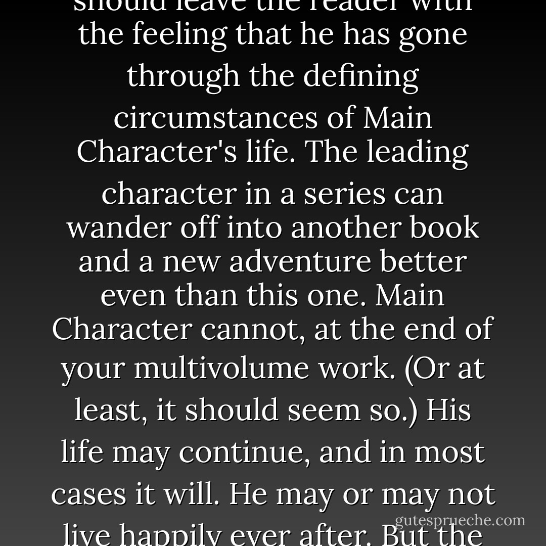 There is one final point, the point that separates a true multivolume work from a short story, a novel, or a series. The ending of the final volume should leave the reader with the feeling that he has gone through the defining circumstances of Main Character's life. The leading character in a series can wander off into another book and a new adventure better even than this one. Main Character cannot, at the end of your multivolume work. (Or at least, it should seem so.) His life may continue, and in most cases it will. He may or may not live happily ever after. But the problems he will face in the future will not be as important to him or to us, nor the summers as golden. - Gene Wolfe