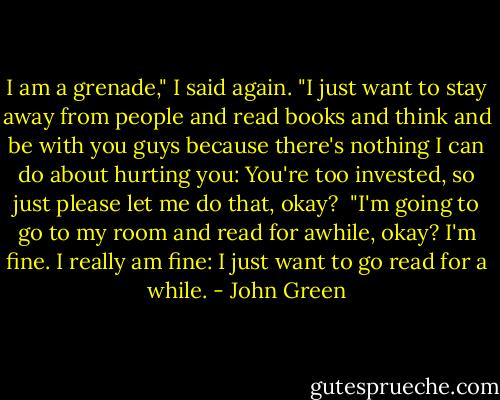 I am a grenade," I said again. "I just want to stay away from people and read books and think and be with you guys because there's nothing I can do about hurting you: You're too invested, so just please let me do that, okay?<br /><br />"I'm going to go to my room and read for awhile, okay? I'm fine. I really am fine: I just want to go read for a while. - John Green