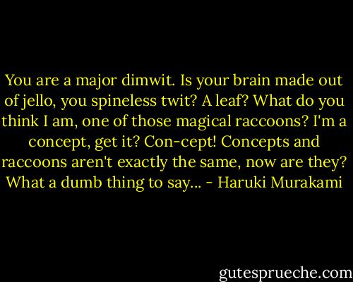 You are a major dimwit. Is your brain made out of jello, you spineless twit? A leaf? What do you think I am, one of those magical raccoons? I'm a concept, get it? Con-cept! Concepts and raccoons aren't exactly the same, now are they? What a dumb thing to say... - Haruki Murakami