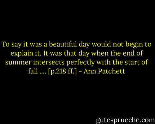 To say it was a beautiful day would not begin to explain it. It was that day when the end of summer intersects perfectly with the start of fall .... [p.218 ff.] - Ann Patchett