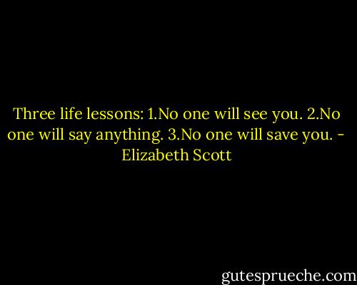 Three life lessons:<br />1.No one will see you.<br />2.No one will say anything.<br />3.No one will save you. - Elizabeth Scott