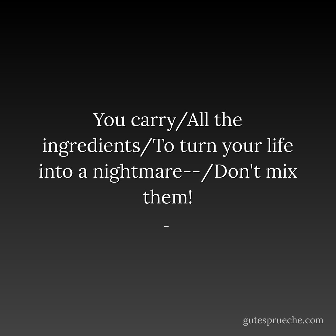 You carry/All the ingredients/To turn your life into a nightmare--/Don't mix them! - 