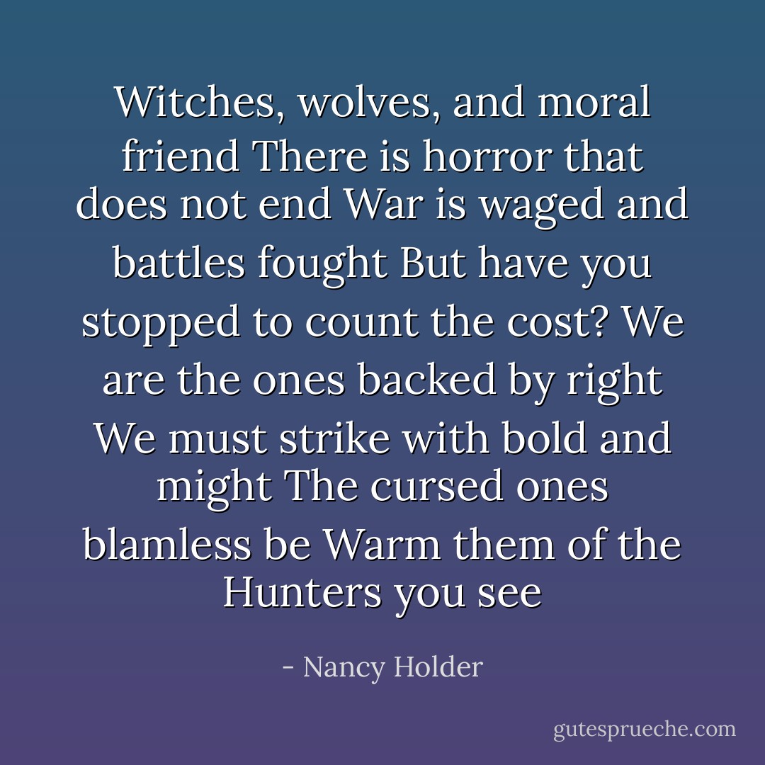 Witches, wolves, and moral friend<br />There is horror that does not end<br />War is waged and battles fought<br />But have you stopped to count the cost?<br />We are the ones backed by right<br />We must strike with bold and might<br />The cursed ones blamless be<br />Warm them of the Hunters you see - Nancy Holder
