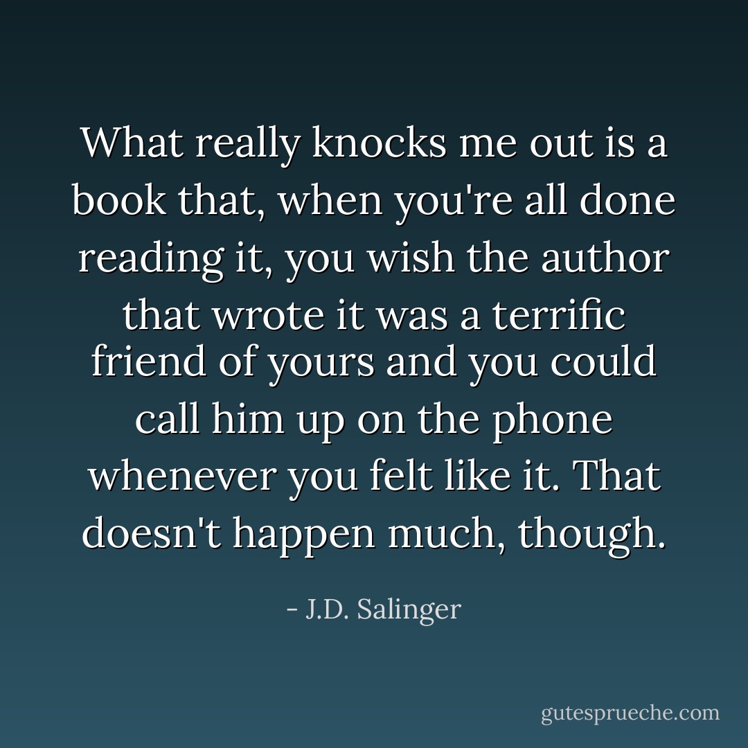 What really knocks me out is a book that, when you're all done reading it, you wish the author that wrote it was a terrific friend of yours and you could call him up on the phone whenever you felt like it. That doesn't happen much, though. - J.D. Salinger