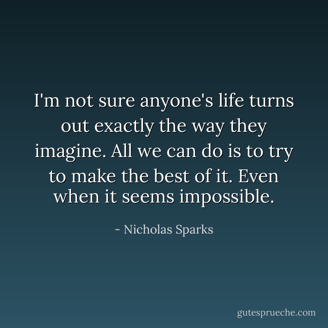 I'm not sure anyone's life turns out exactly the way they imagine. All we can do is to try to make the best of it. Even when it seems impossible. - Nicholas Sparks
