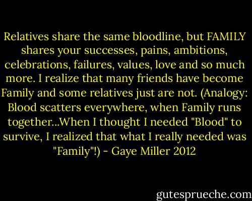 Relatives share the same bloodline, but FAMILY shares your successes, pains, ambitions, celebrations, failures, values, love and so much more. I realize that many friends have become Family and some relatives just are not. (Analogy: Blood scatters everywhere, when Family runs together...When I thought I needed "Blood" to survive, I realized that what I really needed was "Family"!) - Gaye Miller 2012