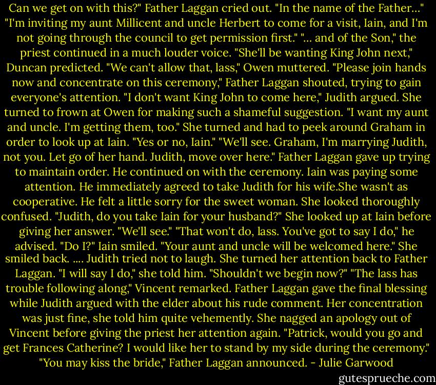 Can we get on with this?" Father Laggan cried out. "In the name of the Father…"<br />"I'm inviting my aunt Millicent and uncle Herbert to come for a visit, Iain, and I'm not going through the council to get permission first."<br />"… and of the Son," the priest continued in a much louder voice.<br />"She'll be wanting King John next," Duncan predicted.<br />"We can't allow that, lass," Owen muttered.<br />"Please join hands now and concentrate on this ceremony," Father Laggan shouted, trying to gain everyone's attention.<br />"I don't want King John to come here," Judith argued. She turned to frown at Owen for making such a shameful suggestion. "I want my aunt and uncle. I'm getting them, too." She turned and had to peek around Graham in order to look up at Iain. "Yes or no, Iain."<br />"We'll see. Graham, I'm marrying Judith, not you. Let go of her hand. Judith, move over here."<br />Father Laggan gave up trying to maintain order. He continued on with the ceremony. Iain was paying some attention. He immediately agreed to take Judith for his wife.She wasn't as cooperative. He felt a little sorry for the sweet woman. She looked thoroughly<br />confused.<br />"Judith, do you take Iain for your husband?"<br />She looked up at Iain before giving her answer. "We'll see."<br />"That won't do, lass. You've got to say I do," he advised.<br />"Do I?"<br />Iain smiled. "Your aunt and uncle will be welcomed here."<br />She smiled back.<br />....<br />Judith tried not to laugh. She turned her attention back to Father Laggan. "I will say I do,"<br />she told him. "Shouldn't we begin now?"<br />"The lass has trouble following along," Vincent remarked.<br />Father Laggan gave the final blessing while Judith argued with the elder about his rude comment. Her concentration was just fine, she told him quite vehemently.<br />She nagged an apology out of Vincent before giving the priest her attention again. "Patrick, would you go and get Frances Catherine? I would like her to stand by my side during the ceremony."<br />"You may kiss the bride," Father Laggan announced. - Julie Garwood