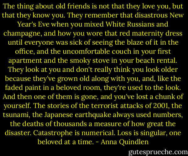 The thing about old friends is not that they love you, but that they know you. They remember that disastrous New Year's Eve when you mixed White Russians and champagne, and how you wore that red maternity dress until everyone was sick of seeing the blaze of it in the office, and the uncomfortable couch in your first apartment and the smoky stove in your beach rental. They look at you and don't really think you look older because they've grown old along with you, and, like the faded paint in a beloved room, they're used to the look. And then one of them is gone, and you've lost a chunk of yourself. The stories of the terrorist attacks of 2001, the tsunami, the Japanese earthquake always used numbers, the deaths of thousands a measure of how great the disaster. Catastrophe is numerical. Loss is singular, one beloved at a time. - Anna Quindlen