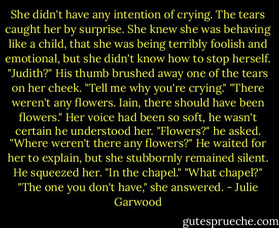 She didn't have any intention of crying. The tears caught her by surprise. She knew she was behaving like a child, that she was being terribly foolish and emotional, but she didn't know how to stop herself.<br />"Judith?" His thumb brushed away one of the tears on her cheek. "Tell me why you're crying."<br />"There weren't any flowers. Iain, there should have been flowers."<br />Her voice had been so soft, he wasn't certain he understood her. "Flowers?" he asked.<br />"Where weren't there any flowers?"<br />He waited for her to explain, but she stubbornly remained silent. He squeezed her.<br />"In the chapel."<br />"What chapel?"<br />"The one you don't have," she answered. - Julie Garwood