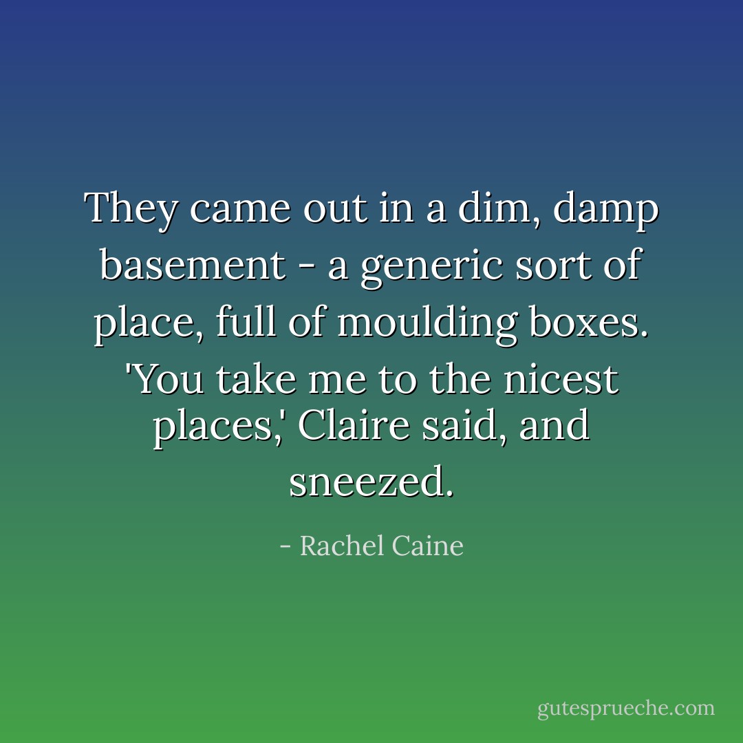 They came out in a dim, damp basement - a generic sort of place, full of moulding boxes. 'You take me to the nicest places,' Claire said, and sneezed. - Rachel Caine